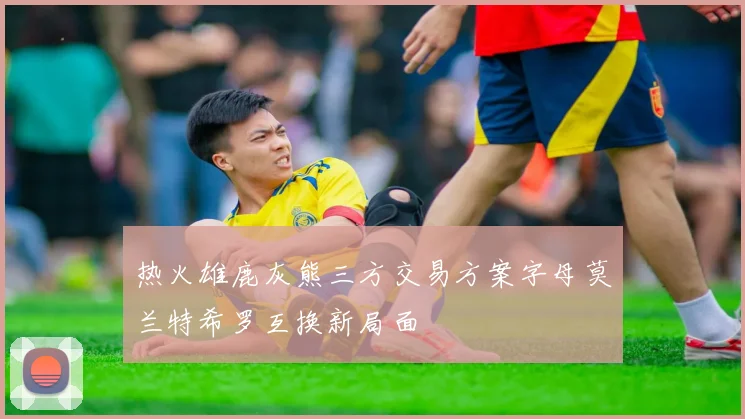 热火雄鹿灰熊三方交易方案字母莫兰特希罗互换新局面