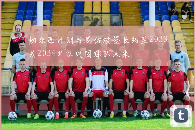 切尔西计划与恩佐续签长约至2033或2034年以巩固球队未来