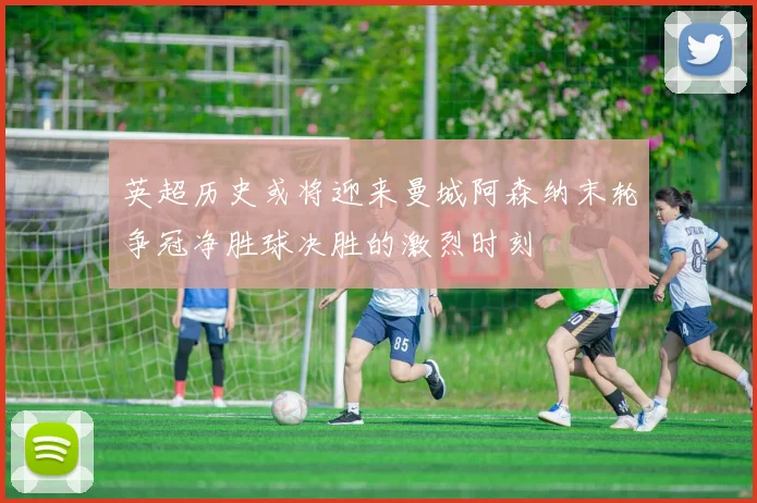 英超历史或将迎来曼城阿森纳末轮争冠净胜球决胜的激烈时刻