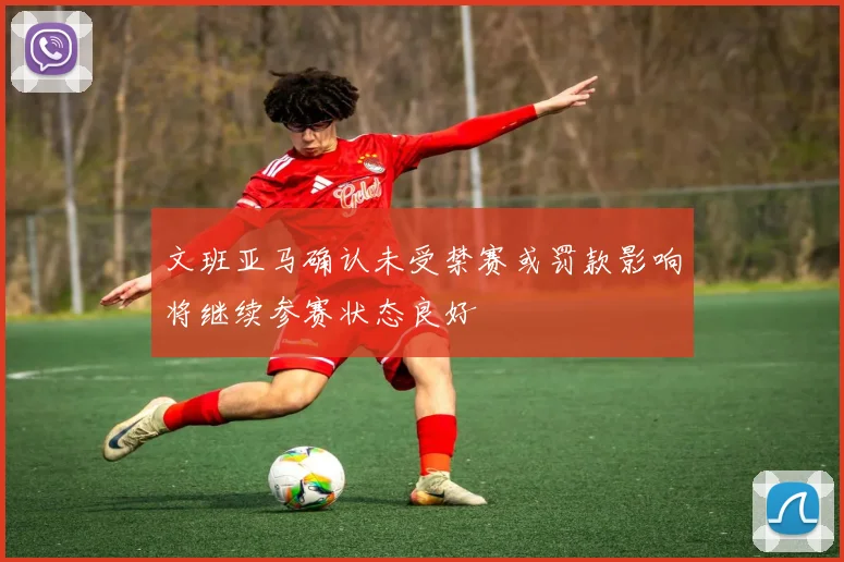 文班亚马确认未受禁赛或罚款影响将继续参赛状态良好