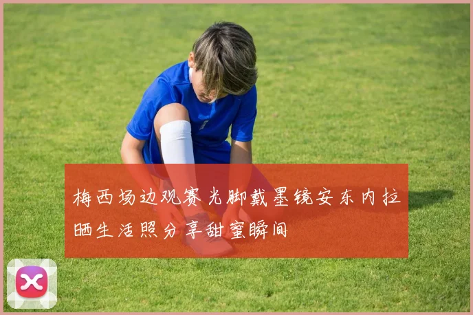 梅西场边观赛光脚戴墨镜安东内拉晒生活照分享甜蜜瞬间