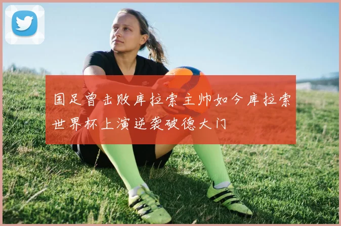 国足曾击败库拉索主帅如今库拉索世界杯上演逆袭破德大门