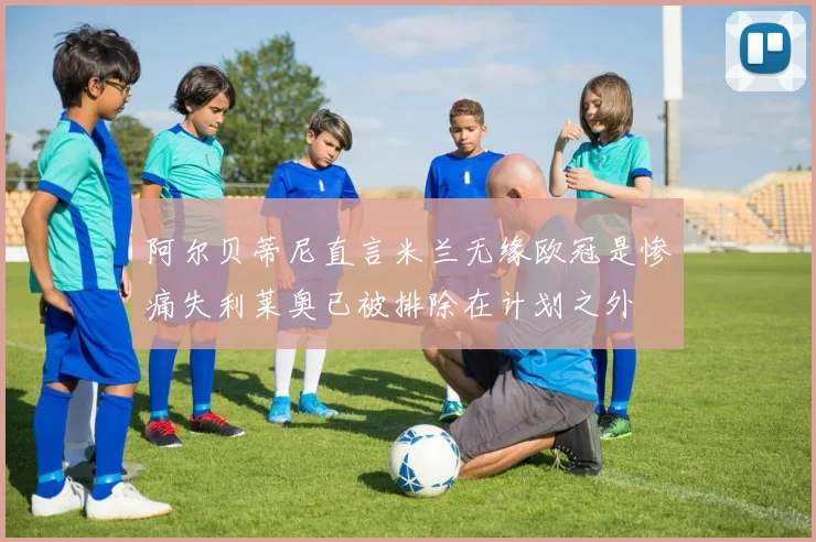 阿尔贝蒂尼直言米兰无缘欧冠是惨痛失利莱奥已被排除在计划之外