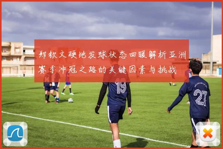 郑钦文硬地发球状态回暖解析亚洲赛季冲冠之路的关键因素与挑战