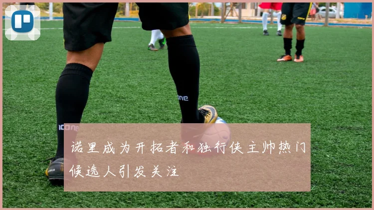 诺里成为开拓者和独行侠主帅热门候选人引发关注