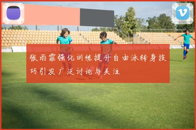 张雨霏强化训练提升自由泳转身技巧引发广泛讨论与关注