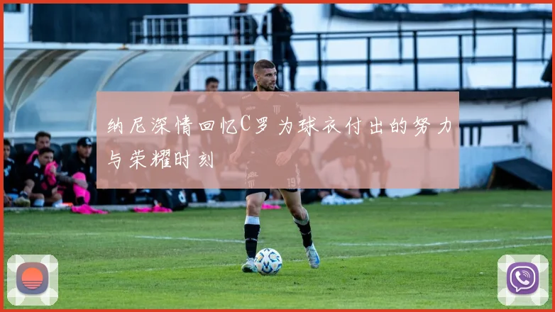 纳尼深情回忆C罗为球衣付出的努力与荣耀时刻