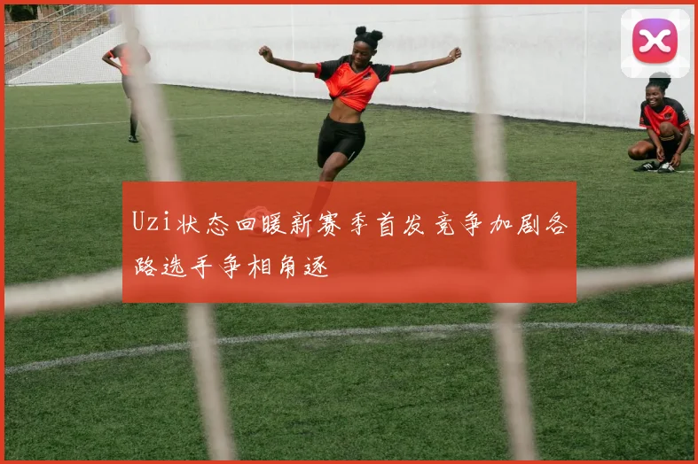 Uzi状态回暖新赛季首发竞争加剧各路选手争相角逐
