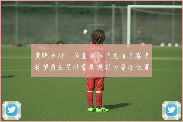 曼晚分析：马奎尔和卢克肖下赛季有望首发芒特需展现实力争夺位置