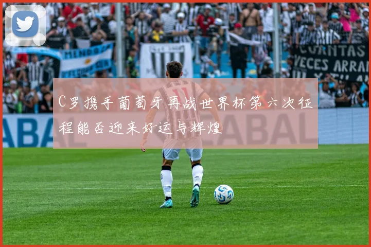 C罗携手葡萄牙再战世界杯第六次征程能否迎来好运与辉煌