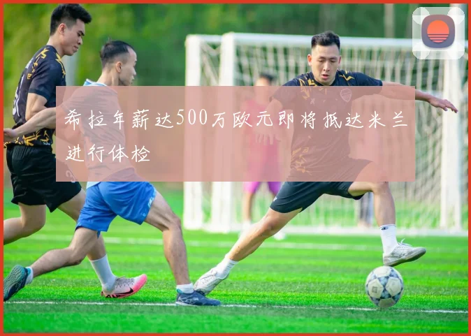 希拉年薪达500万欧元即将抵达米兰进行体检