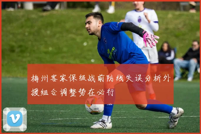 梅州客家保级战前防线失误分析外援组合调整势在必行