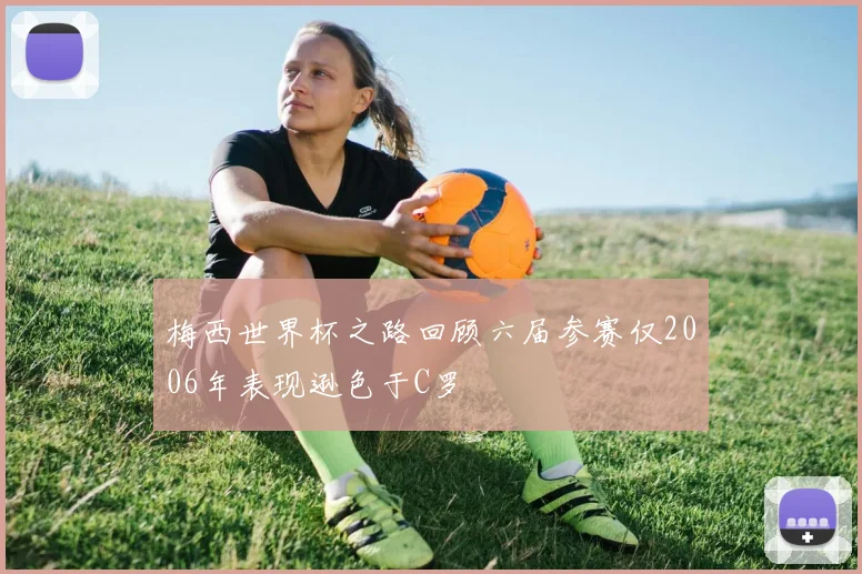 梅西世界杯之路回顾六届参赛仅2006年表现逊色于C罗