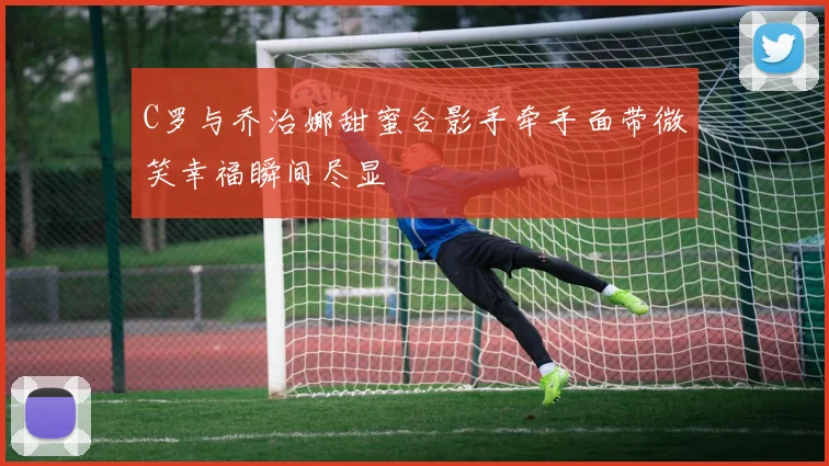 C罗与乔治娜甜蜜合影手牵手面带微笑幸福瞬间尽显