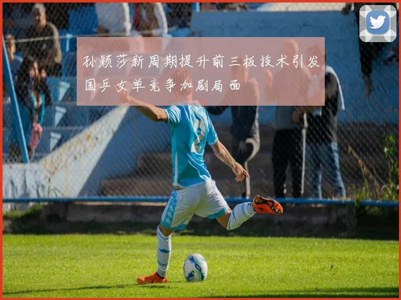 孙颖莎新周期提升前三板技术引发国乒女单竞争加剧局面