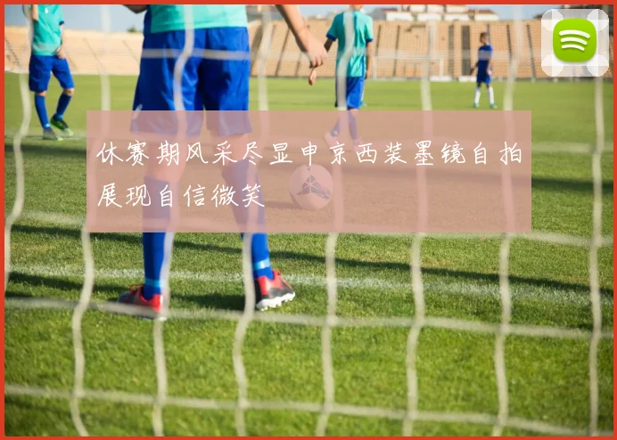 休赛期风采尽显申京西装墨镜自拍展现自信微笑