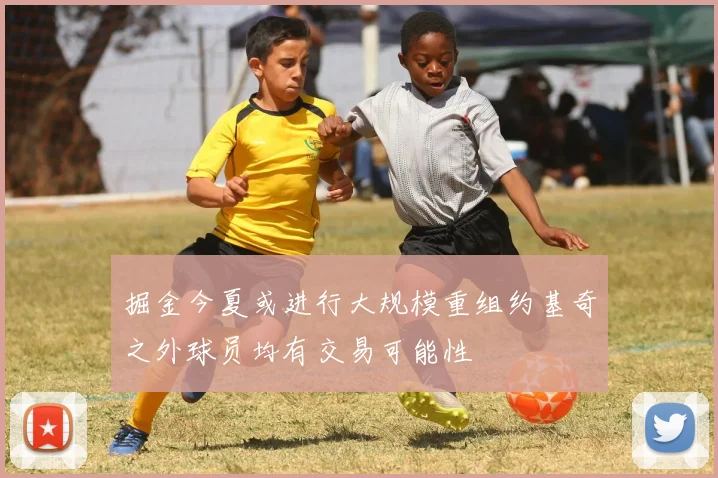 掘金今夏或进行大规模重组约基奇之外球员均有交易可能性