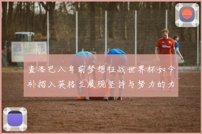 查洛巴八年前梦想征战世界杯如今补招入英格兰展现坚持与努力的力量