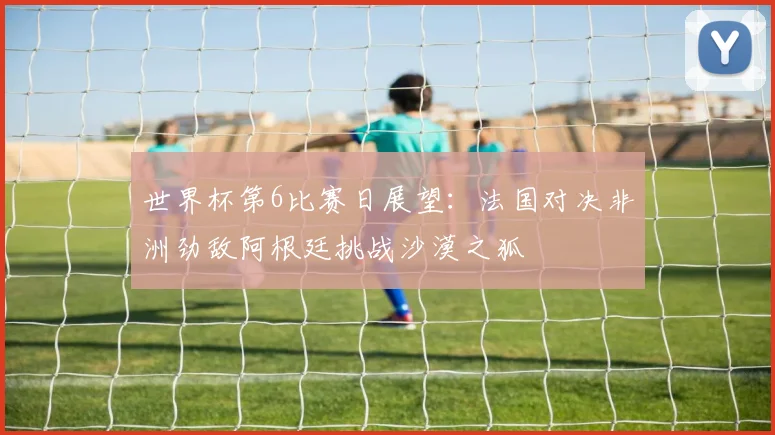 世界杯第6比赛日展望：法国对决非洲劲敌阿根廷挑战沙漠之狐