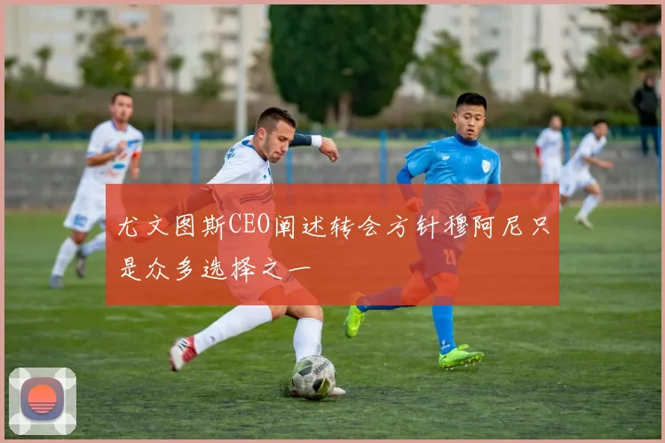 尤文图斯CEO阐述转会方针穆阿尼只是众多选择之一