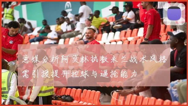 意媒分析阿莫林执教米兰战术风格需引援提升控球与逼抢能力