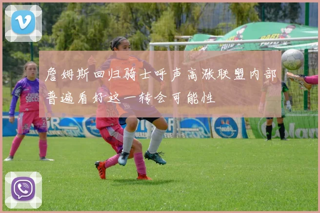 詹姆斯回归骑士呼声高涨联盟内部普遍看好这一转会可能性