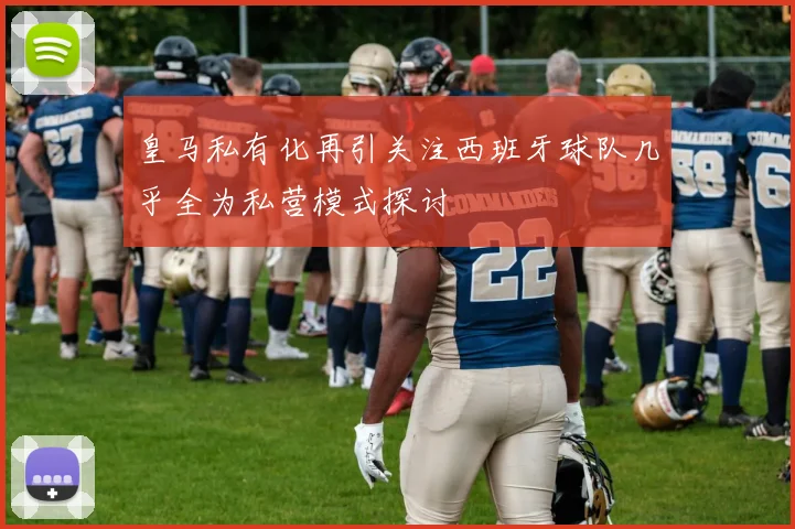皇马私有化再引关注西班牙球队几乎全为私营模式探讨