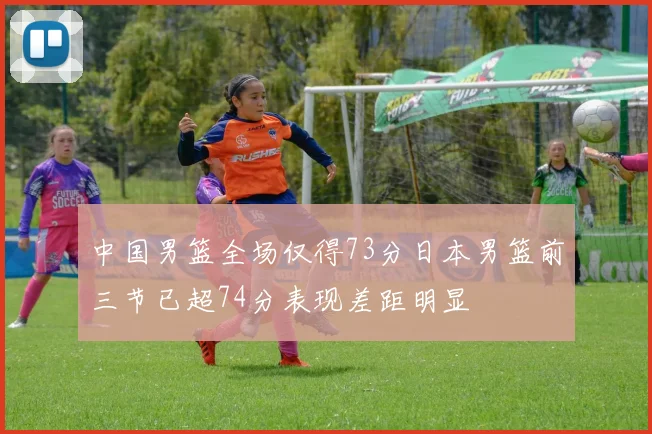 中国男篮全场仅得73分日本男篮前三节已超74分表现差距明显