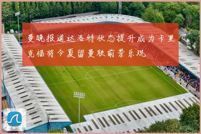 曼晚报道达洛特状态提升成为卡里克福将今夏留曼联前景乐观