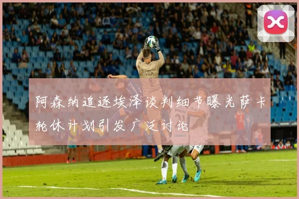 阿森纳追逐埃泽谈判细节曝光萨卡轮休计划引发广泛讨论