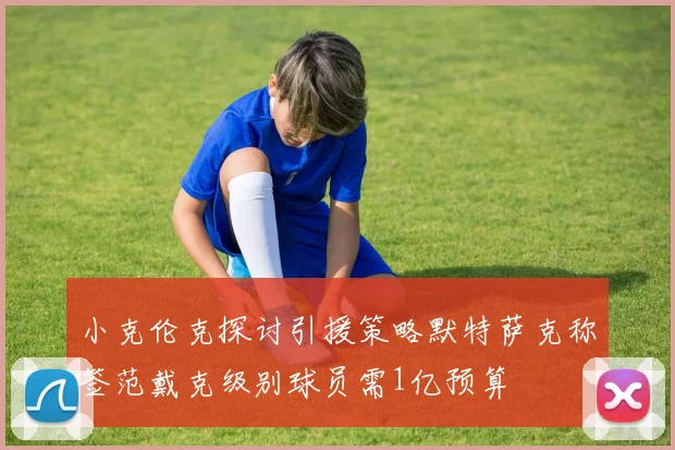 小克伦克探讨引援策略默特萨克称签范戴克级别球员需1亿预算