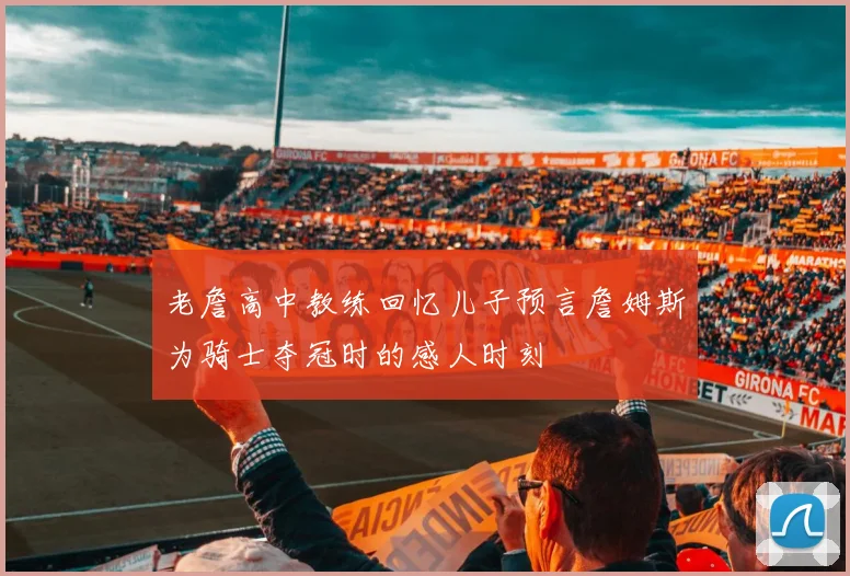 老詹高中教练回忆儿子预言詹姆斯为骑士夺冠时的感人时刻