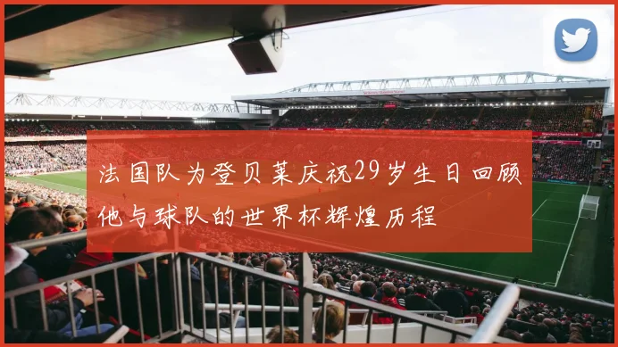 法国队为登贝莱庆祝29岁生日回顾他与球队的世界杯辉煌历程