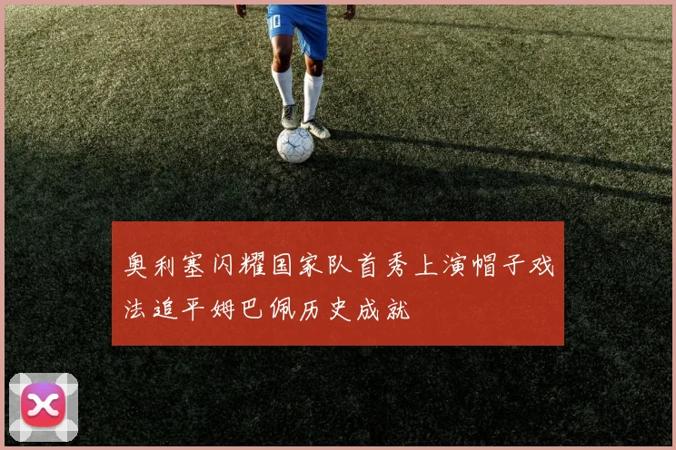奥利塞闪耀国家队首秀上演帽子戏法追平姆巴佩历史成就
