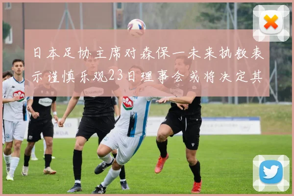 日本足协主席对森保一未来执教表示谨慎乐观23日理事会或将决定其去留